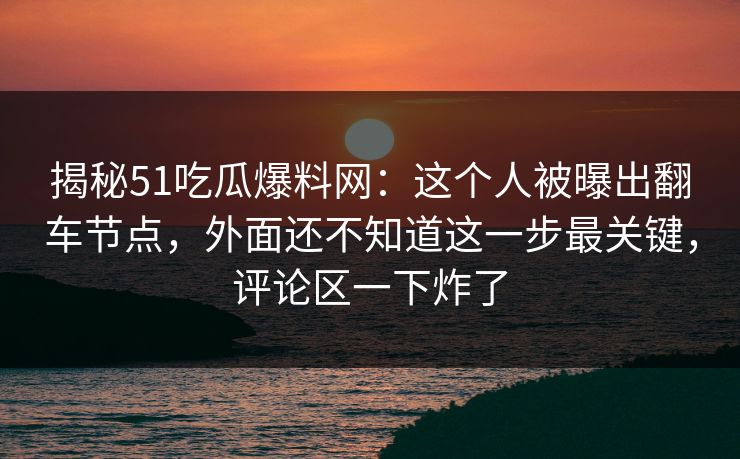 揭秘51吃瓜爆料网:这个人被曝出翻车节点,外面还不知道这一步最关键,评论区一下炸了 揭秘51吃瓜爆料网:这个人被曝出翻车节点,外面还不知道这一步最关键,评论区一下炸了