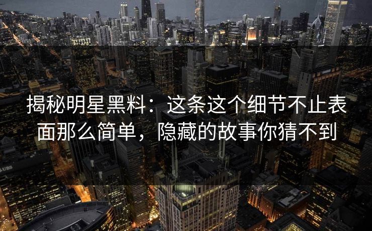 揭秘明星黑料：这条这个细节不止表面那么简单，隐藏的故事你猜不到