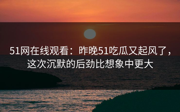 51网在线观看：昨晚51吃瓜又起风了，这次沉默的后劲比想象中更大