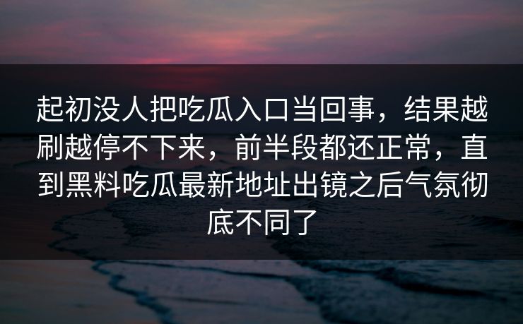 起初没人把吃瓜入口当回事，结果越刷越停不下来，前半段都还正常，直到黑料吃瓜最新地址出镜之后气氛彻底不同了