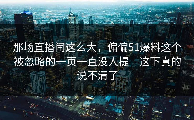 那场直播闹这么大，偏偏51爆料这个被忽略的一页一直没人提｜这下真的说不清了