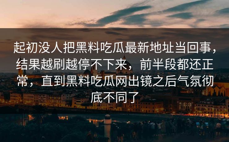 起初没人把黑料吃瓜最新地址当回事，结果越刷越停不下来，前半段都还正常，直到黑料吃瓜网出镜之后气氛彻底不同了