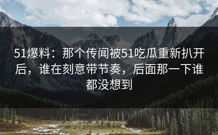 51爆料：那个传闻被51吃瓜重新扒开后，谁在刻意带节奏，后面那一下谁都没想到
