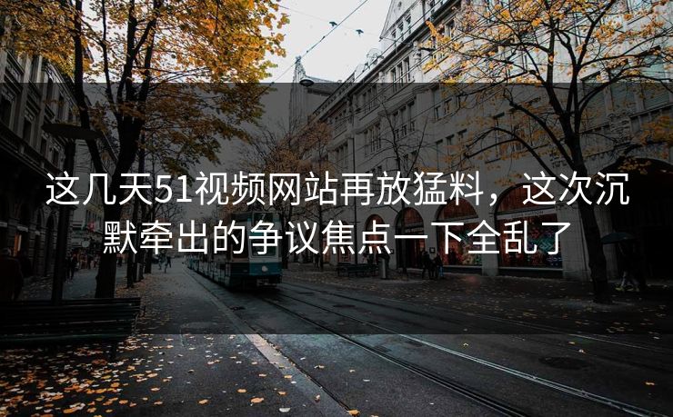 这几天51视频网站再放猛料，这次沉默牵出的争议焦点一下全乱了