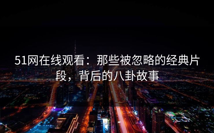51网在线观看：那些被忽略的经典片段，背后的八卦故事