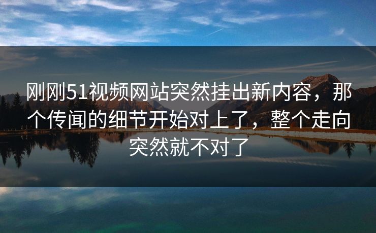 刚刚51视频网站突然挂出新内容，那个传闻的细节开始对上了，整个走向突然就不对了