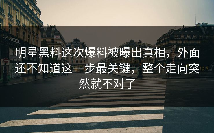 明星黑料这次爆料被曝出真相，外面还不知道这一步最关键，整个走向突然就不对了