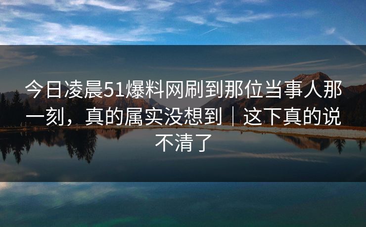 今日凌晨51爆料网刷到那位当事人那一刻,真的属实没想到|这下真的说不清了 今日凌晨51爆料网刷到那位当事人那一刻,真的属实没想到|这下真的说不清了
