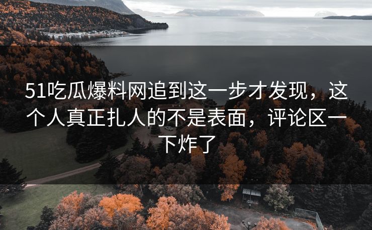 51吃瓜爆料网追到这一步才发现,这个人真正扎人的不是表面,评论区一下炸了