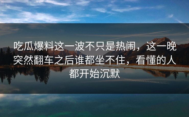 吃瓜爆料这一波不只是热闹,这一晚突然翻车之后谁都坐不住,看懂的人都开始沉默